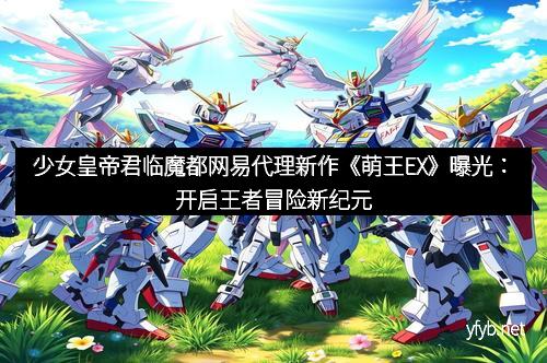 少女皇帝君临魔都网易代理新作《萌王EX》曝光：开启王者冒险新纪元